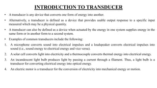 INTRODUCTION TO TRANSDUCER
• A transducer is any device that converts one form of energy into another.
• Alternatively, a transducer is defined as a device that provides usable output response to a specific input
measured which may be a physical quantity.
• A transducer can also be defined as a device when actuated by the energy in one system supplies energy in the
same form or in another form to a second system.
• Examples of common transducers include the following:
1. A microphone converts sound into electrical impulses and a loudspeaker converts electrical impulses into
sound (i.e., sound energy to electrical energy and vice versa).
2. A solar cell converts light into electricity and a thermocouple converts thermal energy into electrical energy.
3. An incandescent light bulb produces light by passing a current through a filament. Thus, a light bulb is a
transducer for converting electrical energy into optical energy.
4. An electric motor is a transducer for the conversion of electricity into mechanical energy or motion.
 
