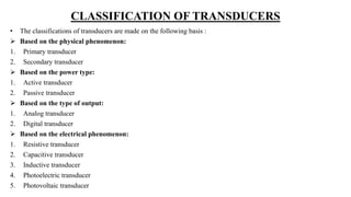 CLASSIFICATION OF TRANSDUCERS
• The classifications of transducers are made on the following basis :
 Based on the physical phenomenon:
1. Primary transducer
2. Secondary transducer
 Based on the power type:
1. Active transducer
2. Passive transducer
 Based on the type of output:
1. Analog transducer
2. Digital transducer
 Based on the electrical phenomenon:
1. Resistive transducer
2. Capacitive transducer
3. Inductive transducer
4. Photoelectric transducer
5. Photovoltaic transducer
 