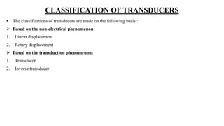 CLASSIFICATION OF TRANSDUCERS
• The classifications of transducers are made on the following basis :
 Based on the non-electrical phenomenon:
1. Linear displacement
2. Rotary displacement
 Based on the transduction phenomenon:
1. Transducer
2. Inverse transducer
 
