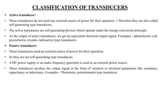 CLASSIFICATION OF TRANSDUCERS
 Active transducer:
• These transducers do not need any external source of power for their operation. r Therefore they are also called
self-generating type transducers.
• The active transducers are self-generating devices which operate under the energy conversion principle.
• As the output of active transducers, we get an equivalent electrical output signal. Examples - photoelectric cell,
piezoelectric crystals, radioactive type transducers.
 Passive transducer:
• These transducers need an external source of power for their operation.
• So they are not self-generating type transducers.
• A DC power supply or an audio frequency generator is used as an external power source.
• These transducers produce the output signal in the form of variation in electrical parameters like resistance,
capacitance or inductance. Examples - Thermistor, potentiometer type transducer.
 
