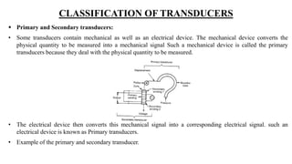 CLASSIFICATION OF TRANSDUCERS
 Primary and Secondary transducers:
• Some transducers contain mechanical as well as an electrical device. The mechanical device converts the
physical quantity to be measured into a mechanical signal Such a mechanical device is called the primary
transducers because they deal with the physical quantity to be measured.
• The electrical device then converts this mechanical signal into a corresponding electrical signal. such an
electrical device is known as Primary transducers.
• Example of the primary and secondary transducer.
 