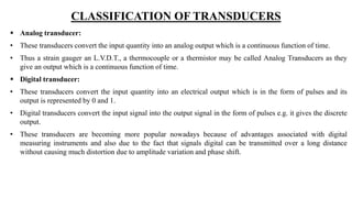 CLASSIFICATION OF TRANSDUCERS
 Analog transducer:
• These transducers convert the input quantity into an analog output which is a continuous function of time.
• Thus a strain gauger an L.V.D.T., a thermocouple or a thermistor may be called Analog Transducers as they
give an output which is a continuous function of time.
 Digital transducer:
• These transducers convert the input quantity into an electrical output which is in the form of pulses and its
output is represented by 0 and 1.
• Digital transducers convert the input signal into the output signal in the form of pulses e.g. it gives the discrete
output.
• These transducers are becoming more popular nowadays because of advantages associated with digital
measuring instruments and also due to the fact that signals digital can be transmitted over a long distance
without causing much distortion due to amplitude variation and phase shift.
 