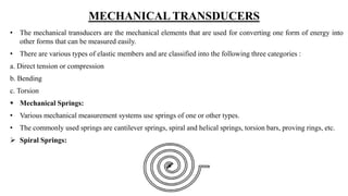 MECHANICAL TRANSDUCERS
• The mechanical transducers are the mechanical elements that are used for converting one form of energy into
other forms that can be measured easily.
• There are various types of elastic members and are classified into the following three categories :
a. Direct tension or compression
b. Bending
c. Torsion
 Mechanical Springs:
• Various mechanical measurement systems use springs of one or other types.
• The commonly used springs are cantilever springs, spiral and helical springs, torsion bars, proving rings, etc.
 Spiral Springs:
 