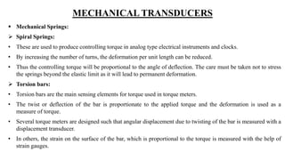 MECHANICAL TRANSDUCERS
 Mechanical Springs:
 Spiral Springs:
• These are used to produce controlling torque in analog type electrical instruments and clocks.
• By increasing the number of turns, the deformation per unit length can be reduced.
• Thus the controlling torque will be proportional to the angle of deflection. The care must be taken not to stress
the springs beyond the elastic limit as it will lead to permanent deformation.
 Torsion bars:
• Torsion bars are the main sensing elements for torque used in torque meters.
• The twist or deflection of the bar is proportionate to the applied torque and the deformation is used as a
measure of torque.
• Several torque meters are designed such that angular displacement due to twisting of the bar is measured with a
displacement transducer.
• In others, the strain on the surface of the bar, which is proportional to the torque is measured with the help of
strain gauges.
 