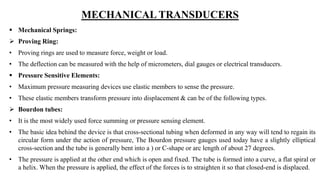 MECHANICAL TRANSDUCERS
 Mechanical Springs:
 Proving Ring:
• Proving rings are used to measure force, weight or load.
• The deflection can be measured with the help of micrometers, dial gauges or electrical transducers.
 Pressure Sensitive Elements:
• Maximum pressure measuring devices use elastic members to sense the pressure.
• These elastic members transform pressure into displacement & can be of the following types.
 Bourdon tubes:
• It is the most widely used force summing or pressure sensing element.
• The basic idea behind the device is that cross-sectional tubing when deformed in any way will tend to regain its
circular form under the action of pressure, The Bourdon pressure gauges used today have a slightly elliptical
cross-section and the tube is generally bent into a ) or C-shape or arc length of about 27 degrees.
• The pressure is applied at the other end which is open and fixed. The tube is formed into a curve, a flat spiral or
a helix. When the pressure is applied, the effect of the forces is to straighten it so that closed-end is displaced.
 