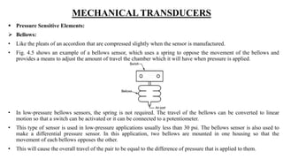 MECHANICAL TRANSDUCERS
 Pressure Sensitive Elements:
 Bellows:
• Like the pleats of an accordion that are compressed slightly when the sensor is manufactured.
• Fig. 4.5 shows an example of a bellows sensor, which uses a spring to oppose the movement of the bellows and
provides a means to adjust the amount of travel the chamber which it will have when pressure is applied.
• In low-pressure bellows sensors, the spring is not required. The travel of the bellows can be converted to linear
motion so that a switch can be activated or it can be connected to a potentiometer.
• This type of sensor is used in low-pressure applications usually less than 30 psi. The bellows sensor is also used to
make a differential pressure sensor. In this application, two bellows are mounted in one housing so that the
movement of each bellows opposes the other.
• This will cause the overall travel of the pair to be equal to the difference of pressure that is applied to them.
 