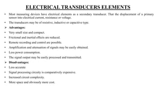 ELECTRICAL TRANSDUCERS ELEMENTS
• Most measuring devices have electrical elements as a secondary transducer. That the displacement of a primary
sensor into electrical current, resistance or voltage.
• The transducers may be of resistive, inductive or capacitive type.
 Advantages:
• Very small size and compact.
• Frictional and inertial effects are reduced.
• Remote recording and control are possible.
• Amplification and attenuation of signals may be easily obtained.
• Less power consumption.
• The signal output may be easily processed and transmitted.
 Disadvantages:
• Less accurate
• Signal processing circuity is comparatively expensive.
• Increased circuit complexity.
• More space and obviously more cost.
 