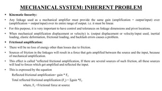 MECHANICAL SYSTEM: INHERENT PROBLEM
 Kinematic linearity:
• Any linkage used as a mechanical amplifier must provide the same gain (amplification = output/input) over
(amplification = output/input) over its entire range of output. i.e. it must be linear.
• For this purpose, it is very important to have control and tolerances on linkage dimensions and pivot locations.
• When mechanical amplification displacement or velocity) is. (output displacement or velocity/input used, inertial
loading, elastic deformation, frictional loading, and backlash errors causes a problem.
 Frictional amplification:
• There will be no loss of energy other than losses due to friction.
• Sources of friction in the linkages will result in a force that gets amplified between the source and the input, because
of mechanical amplification.
• This effect is called "reflected frictional amplification, If there are several sources of such friction, all these sources
will lead to forces which get amplified and reflected the input.
• This is expressed by the equation
Reflected frictional amplification= gain * Ff
Total reflected frictional amplification (Fs) = Σgain *Ff
where, Ff =Frictional force at source
 