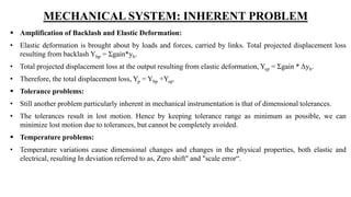 MECHANICAL SYSTEM: INHERENT PROBLEM
 Amplification of Backlash and Elastic Deformation:
• Elastic deformation is brought about by loads and forces, carried by links. Total projected displacement loss
resulting from backlash Ybp = Σgain*yb.
• Total projected displacement loss at the output resulting from elastic deformation, Yep = Σgain * Δyb.
• Therefore, the total displacement loss, Yp = Ybp +Yep.
 Tolerance problems:
• Still another problem particularly inherent in mechanical instrumentation is that of dimensional tolerances.
• The tolerances result in lost motion. Hence by keeping tolerance range as minimum as possible, we can
minimize lost motion due to tolerances, but cannot be completely avoided.
 Temperature problems:
• Temperature variations cause dimensional changes and changes in the physical properties, both elastic and
electrical, resulting In deviation referred to as, Zero shift" and "scale error“.
 