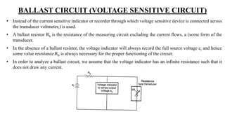 BALLAST CIRCUIT (VOLTAGE SENSITIVE CIRCUIT)
• Instead of the current sensitive indicator or recorder through which voltage sensitive device is connected across
the transducer voltmeter,) is used.
• A ballast resistor Rb is the resistance of the measuring circuit excluding the current flows, a (some form of the
transducer.
• In the absence of a ballast resistor, the voltage indicator will always record the full source voltage ei and hence
some value resistance Rb is always necessary for the proper functioning of the circuit.
• In order to analyze a ballast circuit, we assume that the voltage indicator has an infinite resistance such that it
does not draw any current.
 