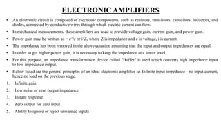 ELECTRONIC AMPLIFIERS
• An electronic circuit is composed of electronic components, such as resistors, transistors, capacitors, inductors, and
diodes, connected by conductive wires through which electric current can flow.
• In mechanical measurements, these amplifiers are used to provide voltage gain, current gain, and power gain.
• Power gain may be written as = e2/z or i2Z, where Z is impedance and e is voltage, i is current.
• The impedance has been removed in the above equation assuming that the input and output impedances are equal.
• In order to get higher power gain, it is necessary to keep the impedance at a lower level.
• For this purpose, an impedance transformation device called "Buffer" is used which converts high impedance input
to low impedance output.
• Below listed are the general principles of an ideal electronic amplifier ie. Infinite input impedance - no input current,
hence no load on the previous stage.
1. Infinite gain
2. Low noise or zero output impedance
3. Instant response
4. Zero output for zero input
5. Ability to ignore or reject unwanted inputs
 
