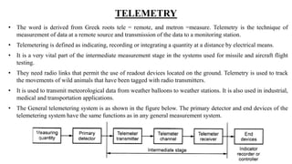 TELEMETRY
• The word is derived from Greek roots tele = remote, and metron =measure. Telemetry is the technique of
measurement of data at a remote source and transmission of the data to a monitoring station.
• Telemetering is defined as indicating, recording or integrating a quantity at a distance by electrical means.
• It is a very vital part of the intermediate measurement stage in the systems used for missile and aircraft flight
testing.
• They need radio links that permit the use of readout devices located on the ground. Telemetry is used to track
the movements of wild animals that have been tagged with radio transmitters.
• It is used to transmit meteorological data from weather balloons to weather stations. It is also used in industrial,
medical and transportation applications.
• The General telemetering system is as shown in the figure below. The primary detector and end devices of the
telemetering system have the same functions as in any general measurement system.
 