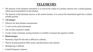 TELEMETRY
• The function of the telemeter transmitter is to convert the output of a primary detector into a related quantity,
which can be transmitted over the channel.
• The function of the telemeter receiver, at the remote location, is to convert the transmitted signal into a related
suitable quantity.
 Advantages:
• Effective for short-distance measurement
• V and I can be easily transmitted
• The circuitry required is simple
• A wide variety of primary sensing elements is available to measure the required variable.
 Disadvantages:
• Demands a high SN ratio that is difficult to calibrate.
• Need to be protected from EMI, noises, and distortions in the channel.
• Multiplexing is difficult.
• Limited frequency response.
 