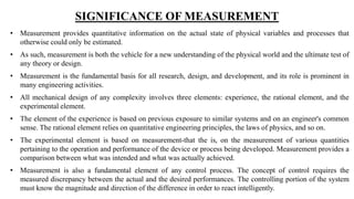 SIGNIFICANCE OF MEASUREMENT
• Measurement provides quantitative information on the actual state of physical variables and processes that
otherwise could only be estimated.
• As such, measurement is both the vehicle for a new understanding of the physical world and the ultimate test of
any theory or design.
• Measurement is the fundamental basis for all research, design, and development, and its role is prominent in
many engineering activities.
• All mechanical design of any complexity involves three elements: experience, the rational element, and the
experimental element.
• The element of the experience is based on previous exposure to similar systems and on an engineer's common
sense. The rational element relies on quantitative engineering principles, the laws of physics, and so on.
• The experimental element is based on measurement-that the is, on the measurement of various quantities
pertaining to the operation and performance of the device or process being developed. Measurement provides a
comparison between what was intended and what was actually achieved.
• Measurement is also a fundamental element of any control process. The concept of control requires the
measured discrepancy between the actual and the desired performances. The controlling portion of the system
must know the magnitude and direction of the difference in order to react intelligently.
 