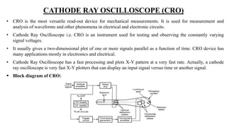 CATHODE RAY OSCILLOSCOPE (CRO)
• CRO is the most versatile read-out device for mechanical measurements. It is used for measurement and
analysis of waveforms and other phenomena in electrical and electronic circuits.
• Cathode Ray Oscilloscope i.e. CRO is an instrument used for testing and observing the constantly varying
signal voltages.
• It usually gives a two-dimensional plot of one or more signals parallel as a function of time. CRO device has
many applications mostly in electronics and electrical.
• Cathode Ray Oscilloscope has a fast processing and plots X-Y pattern at a very fast rate. Actually, a cathode
ray oscilloscope is very fast X-Y plotters that can display an input signal versus time or another signal.
 Block diagram of CRO:
 