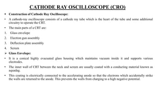 CATHODE RAY OSCILLOSCOPE (CRO)
 Construction of Cathode Ray Oscilloscope:
• A cathode-ray oscilloscope consists of a cathode ray tube which is the heart of the tube and some additional
circuitry to operate the CRT.
• The main parts of a CRT are:
1. Glass envelope
2. Electron gun assembly
3. Deflection plate assembly
4. Screen
 Glass Envelope:
• It is a conical highly evacuated glass housing which maintains vacuum inside it and supports various
electrodes.
• The inner wall of CRT between the neck and screen are usually coated with a conducting material known as
aquadag.
• This coating is electrically connected to the accelerating anode so that the electrons which accidentally strike
the walls are returned to the anode. This prevents the walls from charging to a high negative potential.
 