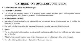 CATHODE RAY OSCILLOSCOPE (CRO)
 Construction of Cathode Ray Oscilloscope:
 Electron Gun Assembly:
• The electron gun assembly consists of an indirectly heated cathode, a control grid, a focusing anode, and an
accelerating anode and it is used to produce a focused beam of electrons.
 Deflection Plate Assembly:
• It consists of two sets of deflecting plates within the tube beyond the accelerating anode and is used for the
deflection of the beam.
• One set is called vertical deflection plates and the other set is called horizontal deflection plates.
 Screen:
• The screen is coated with some fluorescent materials such as zinc orthosilicate. zinc oxide etc. and is the inside
face of the tube.
• When the high-velocity electron beam strikes the screen, a spot of light appears at the point of impact.
• The color of the spot depends upon the nature of fluorescent material.
 