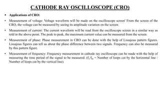 CATHODE RAY OSCILLOSCOPE (CRO)
 Applications of CRO:
• Measurement of voltage: Voltage waveform will be made on the oscilloscope screen' From the screen of the
CRO, the voltage can be measured by seeing its amplitude variation on the screen.
• Measurement of current: The current waveform will be read from the oscilloscope screen in a similar way as
told in the above point. The peak to peak, the maximum current value can be measured from the screen.
• Measurement of phase: Phase measurement in CRO can be done with the help of Lissajous pattern figures.
Lissajous figures can tell us about the phase difference between two signals. Frequency can also be measured
by this pattern figure.
• Measurement of frequency: Frequency measurement in cathode ray oscilloscope can be made with the help of
measuring the time period of the signal to be measured. (fv/fH = Number of loops cut by the horizontal line /
Number of loops cut by the vertical line).
 