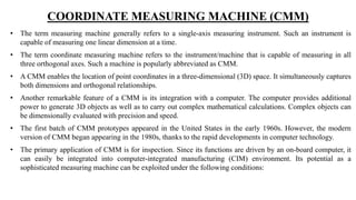COORDINATE MEASURING MACHINE (CMM)
• The term measuring machine generally refers to a single-axis measuring instrument. Such an instrument is
capable of measuring one linear dimension at a time.
• The term coordinate measuring machine refers to the instrument/machine that is capable of measuring in all
three orthogonal axes. Such a machine is popularly abbreviated as CMM.
• A CMM enables the location of point coordinates in a three-dimensional (3D) space. It simultaneously captures
both dimensions and orthogonal relationships.
• Another remarkable feature of a CMM is its integration with a computer. The computer provides additional
power to generate 3D objects as well as to carry out complex mathematical calculations. Complex objects can
be dimensionally evaluated with precision and speed.
• The first batch of CMM prototypes appeared in the United States in the early 1960s. However, the modern
version of CMM began appearing in the 1980s, thanks to the rapid developments in computer technology.
• The primary application of CMM is for inspection. Since its functions are driven by an on-board computer, it
can easily be integrated into computer-integrated manufacturing (CIM) environment. Its potential as a
sophisticated measuring machine can be exploited under the following conditions:
 