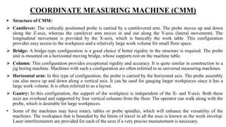 COORDINATE MEASURING MACHINE (CMM)
 Structure of CMM:
 Cantilever: The vertically positioned probe is carried by a cantilevered arm. The probe moves up and down
along the Z-axis, whereas the cantilever arm moves in and out along the Y-axis (lateral movement). The
longitudinal movement is provided by the X-axis, which is basically the work table. This configuration
provides easy access to the workpiece and a relatively large work volume for small floor space.
 Bridge: A bridge-type configuration is a good choice if better rigidity in the structure is required. The probe
unit is mounted on a horizontal moving bridge, whose supports rest on the machine table.
 Column: This configuration provides exceptional rigidity and accuracy. It is quite similar in construction to a
jig boring machine. Machines with such a configuration are often referred to as universal measuring machines.
 Horizontal arm: In this type of configuration, the probe is carried by the horizontal axis. The probe assembly
can also move up and down along a vertical axis. It can be used for gauging larger workpieces since it has a
large work volume. It is often referred to as a layout.
 Gantry: In this configuration, the support of the workpiece is independent of the X- and Y-axis. Both these
axes are overhead and supported by four vertical columns from the floor. The operator can walk along with the
probe, which is desirable for large workpieces.
• Some of the machines may have rotary, tables or probe spindles, which will enhance the versatility of the
machines. The workspace that is bounded by the limits of travel in all the axes is known as the work envelop.
Laser interferometers are provided for each of the axes if a very precise measurement is necessary.
 