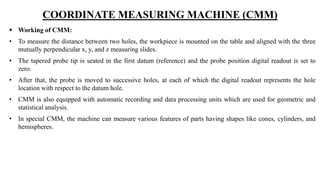 COORDINATE MEASURING MACHINE (CMM)
 Working of CMM:
• To measure the distance between two holes, the workpiece is mounted on the table and aligned with the three
mutually perpendicular x, y, and z measuring slides.
• The tapered probe tip is seated in the first datum (reference) and the probe position digital readout is set to
zero.
• After that, the probe is moved to successive holes, at each of which the digital readout represents the hole
location with respect to the datum hole.
• CMM is also equipped with automatic recording and data processing units which are used for geometric and
statistical analysis.
• In special CMM, the machine can measure various features of parts having shapes like cones, cylinders, and
hemispheres.
 