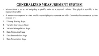 GENERALIZED MEASUREMENT SYSTEM
• Measurement is an act of assigning a specific value to a physical variable. That physical variable is the
measured variable.
• A measurement system is a tool used for quantifying the measured variable. Generalized measurement system
consists of :
1. Primary Sensing Stage
2. Variable Conversion Stage
3. Variable Manipulation Stage
4. Data Processing Stage
5. Data Transmission Stage
6. Data Presentation Stage
 
