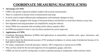 COORDINATE MEASURING MACHINE (CMM)
 Advantages of CMM:
• CMM is the quicker inspection method coupled with accurate measurements.
• There is a reduction in human errors in measurement and setup.
• It can be used to inspect different part configurations with minimum changeover time.
• Some CMMs are equipped with storage of measured features and facilities to recall these features at any time.
• Part alignment and setup procedures are simplified by using the software.
• Some CMMs have automatic data recording which reduces operator effort.
• In CMM non-productive time is very less hence productivity can be improved.
 Applications of CMM:
• Coordinate Measuring Machines (CMMs) find applications in automobiles, machine tools, space, electronics, and
many other large fields.
• It is used to check the dimensional accuracy of NC produced workpiece in various steps of production because of its
high speed of inspection.
• For safety, components of aircraft and space vehicles, 100 % inspection is carried out on CMM.
• They are best suited for the test and inspection of test equipment, gauges, and tools.
• CMMs can also be used for sorting tasks to achieve optimum pairing of components within tolerance limits.
 