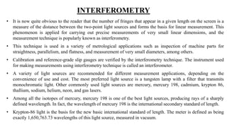 INTERFEROMETRY
• It is now quite obvious to the reader that the number of fringes that appear in a given length on the screen is a
measure of the distance between the two-point light sources and forms the basis for linear measurement. This
phenomenon is applied for carrying out precise measurements of very small linear dimensions, and the
measurement technique is popularly known as interferometry.
• This technique is used in a variety of metrological applications such as inspection of machine parts for
straightness, parallelism, and flatness, and measurement of very small diameters, among others.
• Calibration and reference-grade slip gauges are verified by the interferometry technique. The instrument used
for making measurements using interferometry technique is called an interferometer.
• A variety of light sources are recommended for different measurement applications, depending on the
convenience of use and cost. The most preferred light source is a tungsten lamp with a filter that transmits
monochromatic light. Other commonly used light sources are mercury, mercury 198, cadmium, krypton 86,
thallium, sodium, helium, neon, and gas lasers.
• Among all the isotopes of mercury, mercury 198 is one of the best light sources, producing rays of a sharply
defined wavelength. In fact, the wavelength of mercury 198 is the international secondary standard of length.
• Krypton-86 light is the basis for the new basic international standard of length. The meter is defined as being
exactly 1,650,763.73 wavelengths of this light source, measured in vacuum.
 