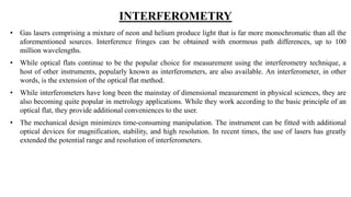 INTERFEROMETRY
• Gas lasers comprising a mixture of neon and helium produce light that is far more monochromatic than all the
aforementioned sources. Interference fringes can be obtained with enormous path differences, up to 100
million wavelengths.
• While optical flats continue to be the popular choice for measurement using the interferometry technique, a
host of other instruments, popularly known as interferometers, are also available. An interferometer, in other
words, is the extension of the optical flat method.
• While interferometers have long been the mainstay of dimensional measurement in physical sciences, they are
also becoming quite popular in metrology applications. While they work according to the basic principle of an
optical flat, they provide additional conveniences to the user.
• The mechanical design minimizes time-consuming manipulation. The instrument can be fitted with additional
optical devices for magnification, stability, and high resolution. In recent times, the use of lasers has greatly
extended the potential range and resolution of interferometers.
 