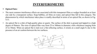 INTERFEROMETRY
 Optical Flats:
• The most common interference effects are associated with thin transparent films or wedges bounded on at least
one side by a transparent surface. Soap bubbles, oil films on water, and optical flats fall in this category. The
phenomenon by which interference takes place is readily described in terms of an optical flat, as shown in Fig.
4.11.
• An optical flat is a disk of high-quality glass or quartz. The surface of the disk is ground and lapped to a high
degree of flatness. The sizes of optical flats vary from 25 to 300mm in diameter, with a thickness ranging from
25 to 50mm. When an optical flat is laid over a flat reflecting surface, it orients at a small angle 0, due to the
presence of an air cushion between the two surfaces.
 