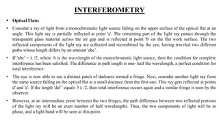INTERFEROMETRY
 Optical Flats:
• Consider a ray of light from a monochromatic light source falling on the upper surface of the optical flat at an
angle. This light ray is partially reflected at point 'a'. The remaining part of the light ray passes through the
transparent glass material across the air gap and is reflected at point 'b' on the flat work surface. The two
reflected components of the light ray are collected and recombined by the eye, having traveled two different
paths whose length differs by an amount 'abc’.
• If 'abc' = λ /2, where A is the wavelength of the monochromatic light source, then the condition for complete
interference has been satisfied. The difference in path length is one- half the wavelength, a perfect condition for
total interference.
• The eye is now able to see a distinct patch of darkness termed a fringe. Next, consider another light ray from
the same source falling on the optical flat at a small distance from the first one. This ray gets reflected at points
d' and 'e'. If the length 'def ' equals 3 λ /2, then total interference occurs again and a similar fringe is seen by the
observer.
• However, at an intermediate point between the two fringes, the path difference between two reflected portions
of the light ray will be an even number of half wavelengths. Thus, the two components of light will be in
phase, and a light band will be seen at this point.
 