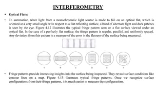 INTERFEROMETRY
 Optical Flats:
• To summarize, when light from a monochromatic light source is made to fall on an optical flat, which is
oriented at a very small angle with respect to a flat reflecting surface, a band of alternate light and dark patches
is seen by the eye. Figure 4.12 illustrates the typical fringe pattern seen on a flat surface viewed under an
optical flat. In the case of a perfectly flat surface, the fringe pattern is regular, parallel, and uniformly spaced.
Any deviation from this pattern is a measure of the error in the flatness of the surface being measured.
• Fringe patterns provide interesting insights into the surface being inspected. They reveal surface conditions like
contour lines on a map. Figure 4.13 illustrates typical fringe patterns. Once we recognize surface
configurations from their fringe patterns, it is much easier to measure the configurations.
 