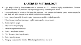 LASERS IN METROLOGY
• Light Amplification by stimulated Emission of Radiation (LASER) beams are highly monochromatic, coherent
and unidirectional. also, these are very high energy density electromagnetic beams.
• Lasers can be used in metrology for inspection purposes. Laser inspection allows the system measurement of a
part while it is being manufactured, which results in 100% quantity.
• Laser systems have wide dynamic range, high contrast, and low optical cross-talk.
• Following are some laser techniques used in metrology for measurements :
1. Scanning laser gauge
2. Photodiode array imaging
3. Diffraction pattern techniques
4. Laser triangulation sensors
5. Two frequency laser interferometer
6. Laser scanning gauge
7. Gauging wide diameter from the diffraction pattern formed in a laser
 
