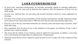 LASER INTERFEROMETER
• In recent times, laser-based interferometers are becoming increasingly popular in metrology applications.
Traditionally, lasers were more used by physicists than engineers, since the frequencies of lasers were not
stable enough.
• However now, stabilized lasers are used along with powerful electronic controls for various applications in
metrology.
• Gas lasers, with a mixture of neon and helium, provide perfectly monochromatic red light. Interference fringes
can be observed with a light intensity that is 1000 times more than any other monochromatic light source.
• However, even to this day, laser-based instruments are extremely costly and require many accessories, which
hinder their usage.
• More importantly, from the point of view of the calibration of slip gauges, one limitation of laser is that it
generates only a single wavelength.
• This means that the method of exact fractions cannot be applied for measurement. In addition, a laser beam
with a small diameter and a high degree of collimation has a limited spread.
• Additional optical devices will be required to spread the beam to cover a larger area of the workpieces being
measured.
 