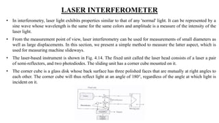 LASER INTERFEROMETER
• In interferometry, laser light exhibits properties similar to that of any 'normal' light. It can be represented by a
sine wave whose wavelength is the same for the same colors and amplitude is a measure of the intensity of the
laser light.
• From the measurement point of view, laser interferometry can be used for measurements of small diameters as
well as large displacements. In this section, we present a simple method to measure the latter aspect, which is
used for measuring machine slideways.
• The laser-based instrument is shown in Fig. 4.14. The fixed unit called the laser head consists of a laser a pair
of semi-reflectors, and two photodiodes. The sliding unit has a corner cube mounted on it.
• The corner cube is a glass disk whose back surface has three polished faces that are mutually at right angles to
each other. The corner cube will thus reflect light at an angle of 180°, regardless of the angle at which light is
incident on it.
 