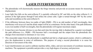 LASER INTERFEROMETER
• The photodiodes will electronically measure the fringe intensity and provide an accurate means for measuring
displacement.
• Laser light first falls on the semi-reflector P, is partially reflected by 90° and falls on the other reflector S. A
portion of the light passes through P and strikes the corner cube. Light is turned through 180° by the corner
cube and recombines at the semi-reflector S.
• If the difference between these two paths of light (PQRS - PS) is an odd number of half wavelengths, then
interference will occur at S and the diode output will be at a minimum. On the other hand, if the path difference
is an even number of half wavelengths, then the photodiodes will register maximum output.
• It must have now become obvious to you that each time the moving slide is displaced by a quarter wavelength,
the path difference (i.e., PQRS - PS) becomes half a wavelength and the output from the photodiode also
changes from maximum to minimum or vice versa.
• This sinusoidal output from the photodiode is amplified and fed to a high-speed counter, which is calibrated to
give the displacement in terms of millimeters. The purpose of using a second photodiode is to sense the
direction of movement of the slide.
• Laser interferometers are used to calibrate machine tables, slides, and axis movements of coordinate measuring
machines. The equipment is portable and provides a very high degree of accuracy and precision.
 