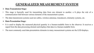 GENERALIZED MEASUREMENT SYSTEM
 Data Transmission Stage:
• This stage is basically used for transmitting data from one element to another. o It plays the role of a
communication link between various elements of the measurement system.
• The data transmission systems used are cables, wireless antennae, transducers, telemetry systems, etc.
 Data Presentation Stage:
• It is used to display the measured physical quantity in a human-readable form to the observer. It receives a
signal from the data processing element and displays that data in a human-readable form.
• The most commonly used data presentation elements in many measurement systems are the LED displays.
 