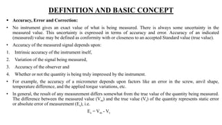 DEFINITION AND BASIC CONCEPT
 Accuracy, Error and Correction:
• No instrument gives an exact value of what is being measured. There is always some uncertainty in the
measured value. This uncertainty is expressed in terms of accuracy and error. Accuracy of an indicated
(measured) value may be defined as conformity with or closeness to an accepted Standard value (true value).
• Accuracy of the measured signal depends upon:
1. Intrinsic accuracy of the instrument itself,
2. Variation of the signal being measured,
3. Accuracy of the observer and
4. Whether or not the quantity is being truly impressed by the instrument.
• For example, the accuracy of a micrometer depends upon factors like an error in the screw, anvil shape,
temperature difference, and the applied torque variations, etc.
• ln general, the result of any measurement differs somewhat from the true value of the quantity being measured.
The difference between the measured value (Vm) and the true value (Vt) of the quantity represents static error
or absolute error of measurement (Es), i.e.
Es = Vm - Vt
 
