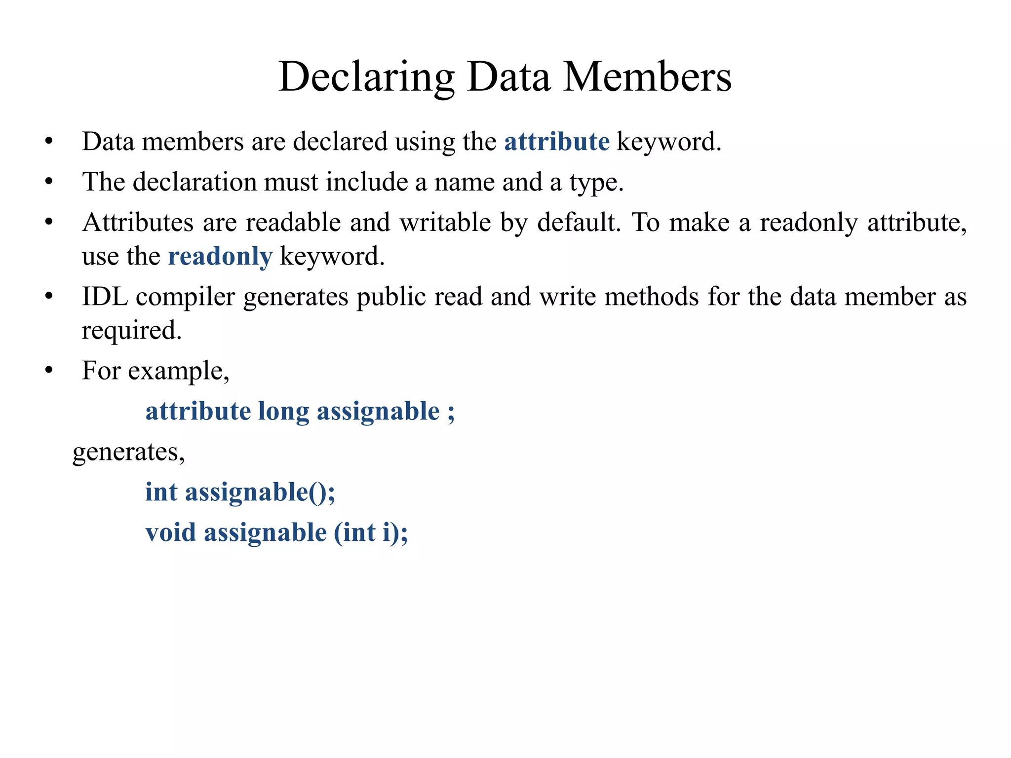 Declaring Data Members
• Data members are declared using the attribute keyword.
• The declaration must include a name and a type.
• Attributes are readable and writable by default. To make a readonly attribute,
use the readonly keyword.
• IDL compiler generates public read and write methods for the data member as
required.
• For example,
attribute long assignable ;
generates,
int assignable();
void assignable (int i);
 