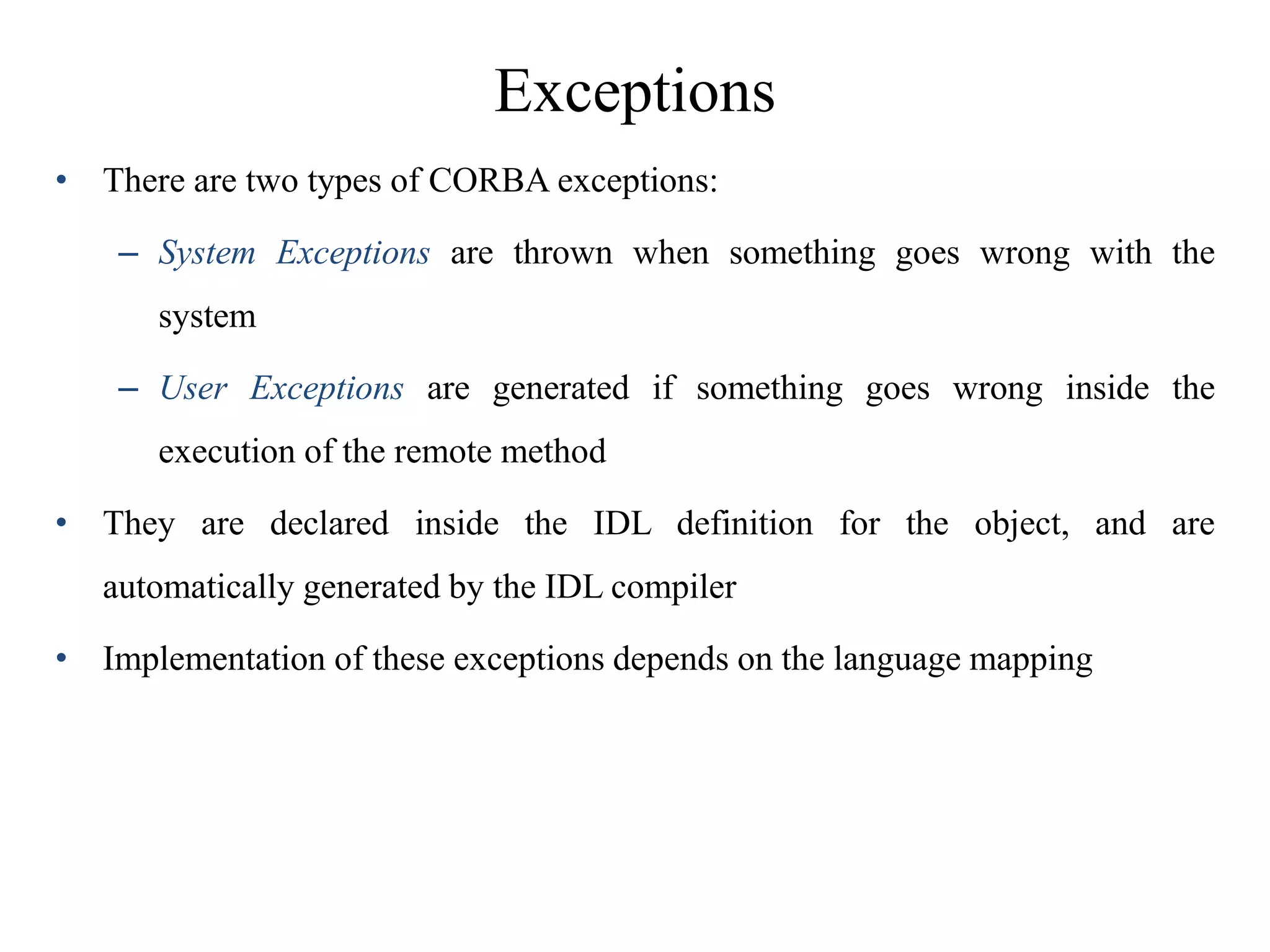 Exceptions
• There are two types of CORBA exceptions:
– System Exceptions are thrown when something goes wrong with the
system
– User Exceptions are generated if something goes wrong inside the
execution of the remote method
• They are declared inside the IDL definition for the object, and are
automatically generated by the IDL compiler
• Implementation of these exceptions depends on the language mapping
 