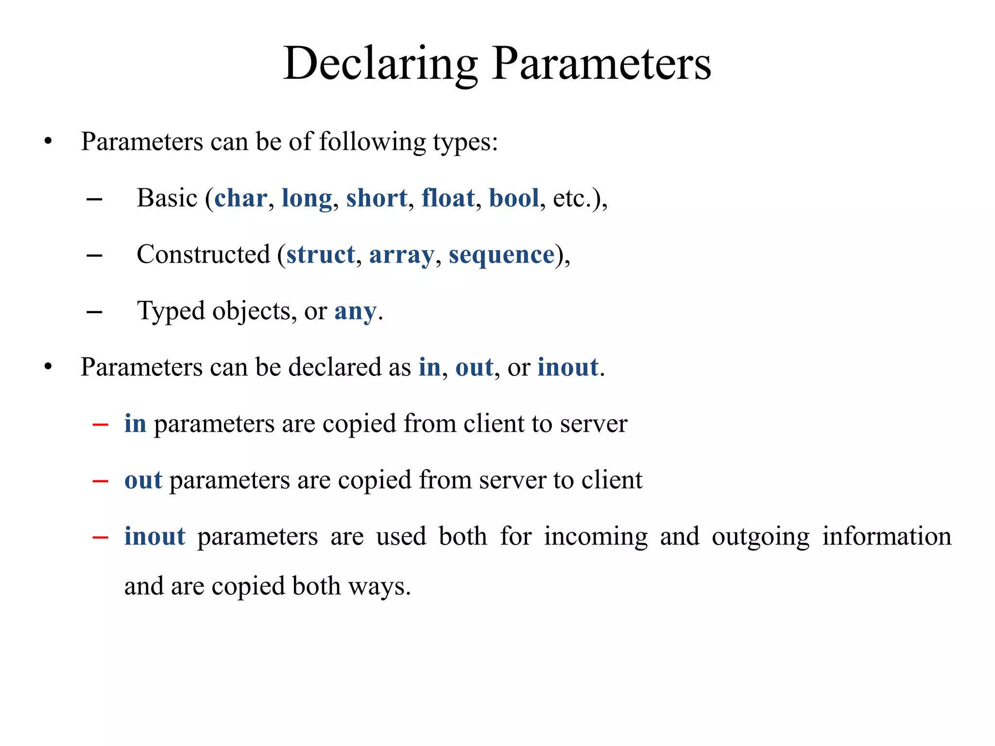Declaring Parameters
• Parameters can be of following types:
– Basic (char, long, short, float, bool, etc.),
– Constructed (struct, array, sequence),
– Typed objects, or any.
• Parameters can be declared as in, out, or inout.
– in parameters are copied from client to server
– out parameters are copied from server to client
– inout parameters are used both for incoming and outgoing information
and are copied both ways.
 