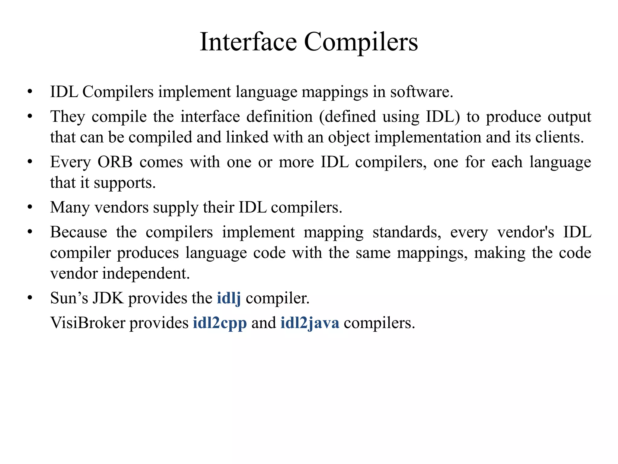 Interface Compilers
• IDL Compilers implement language mappings in software.
• They compile the interface definition (defined using IDL) to produce output
that can be compiled and linked with an object implementation and its clients.
• Every ORB comes with one or more IDL compilers, one for each language
that it supports.
• Many vendors supply their IDL compilers.
• Because the compilers implement mapping standards, every vendor's IDL
compiler produces language code with the same mappings, making the code
vendor independent.
• Sun’s JDK provides the idlj compiler.
VisiBroker provides idl2cpp and idl2java compilers.
 