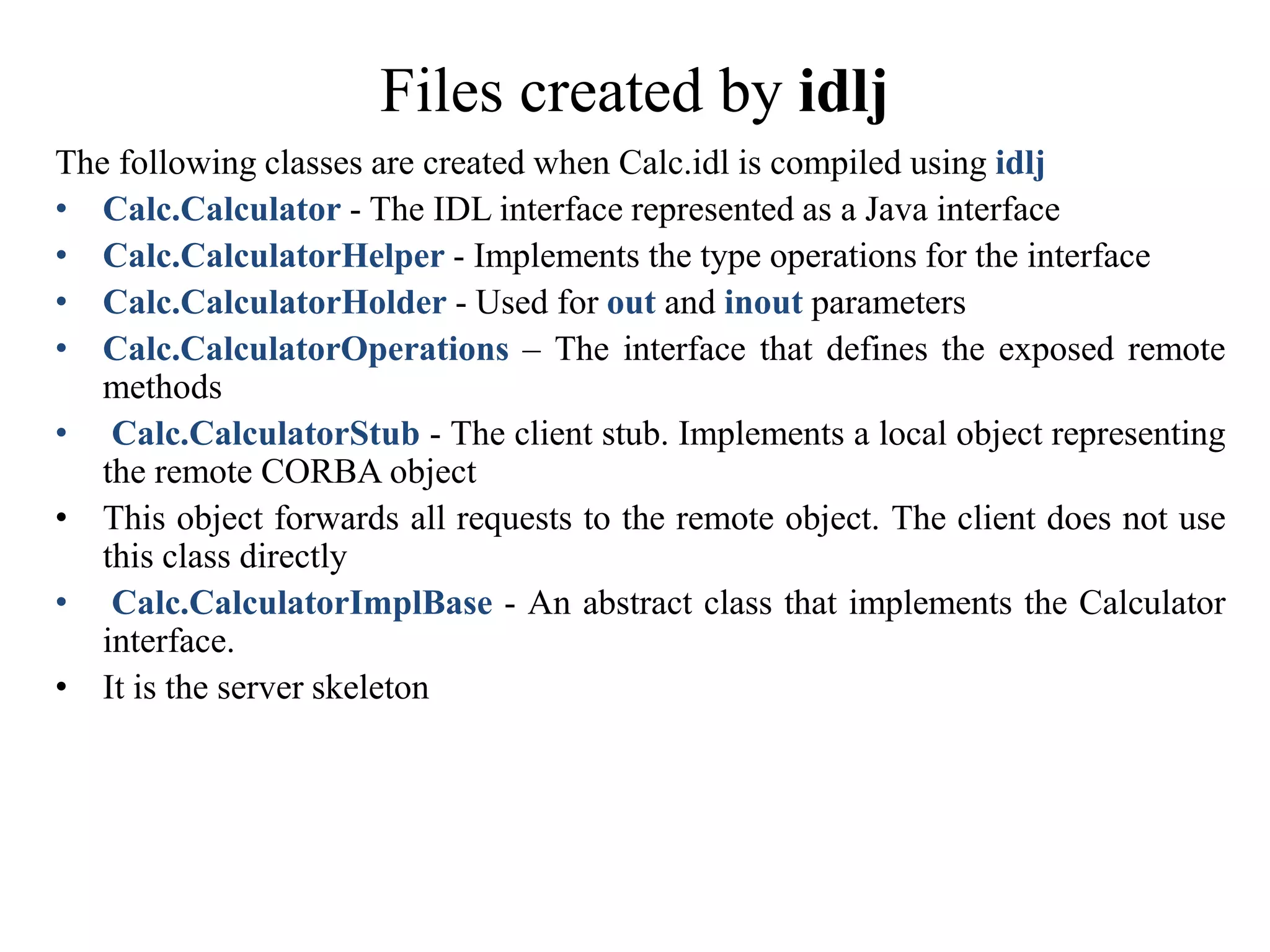 Files created by idlj
The following classes are created when Calc.idl is compiled using idlj
• Calc.Calculator - The IDL interface represented as a Java interface
• Calc.CalculatorHelper - Implements the type operations for the interface
• Calc.CalculatorHolder - Used for out and inout parameters
• Calc.CalculatorOperations – The interface that defines the exposed remote
methods
• Calc.CalculatorStub - The client stub. Implements a local object representing
the remote CORBA object
• This object forwards all requests to the remote object. The client does not use
this class directly
• Calc.CalculatorImplBase - An abstract class that implements the Calculator
interface.
• It is the server skeleton
 
