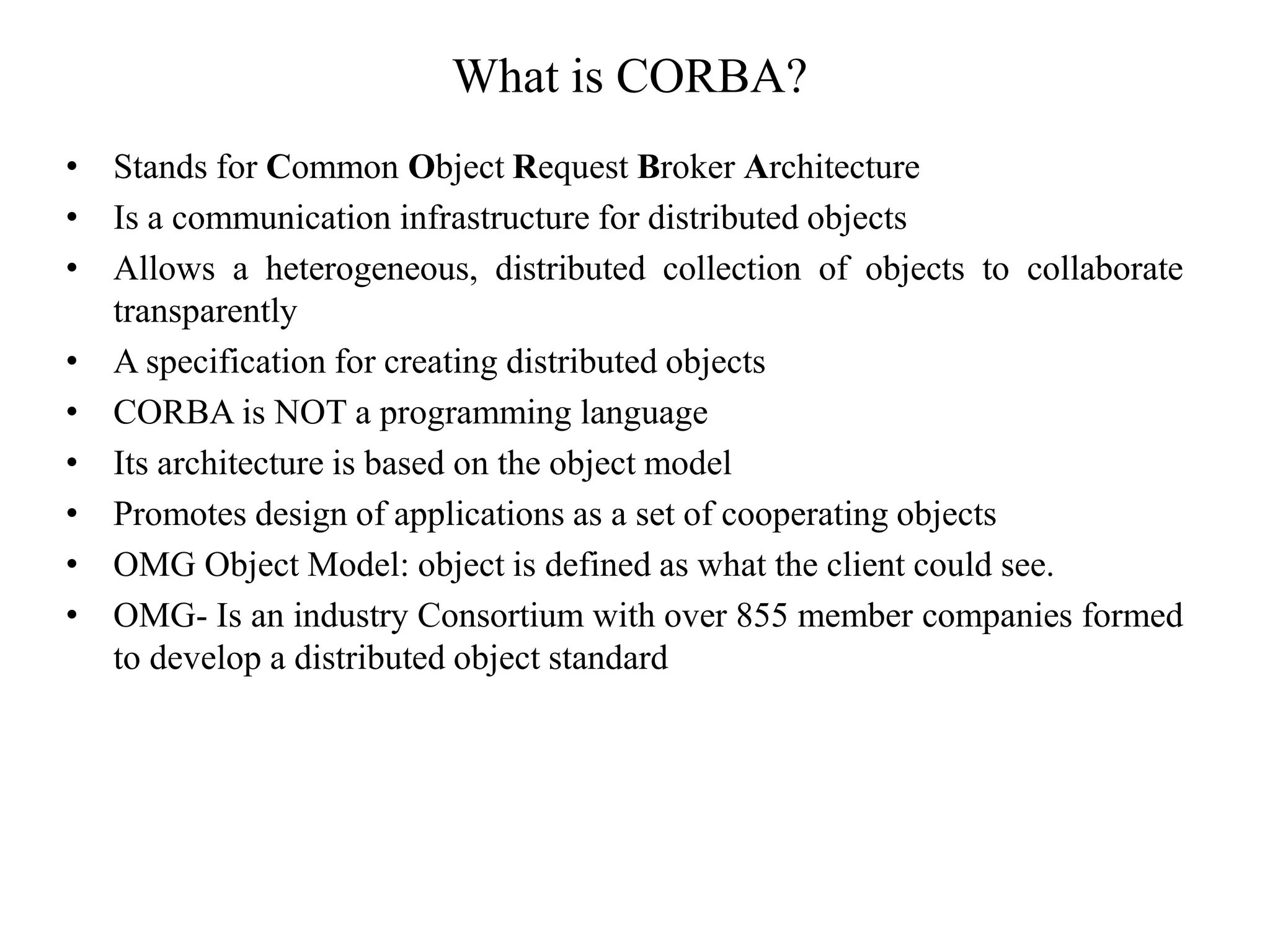 What is CORBA?
• Stands for Common Object Request Broker Architecture
• Is a communication infrastructure for distributed objects
• Allows a heterogeneous, distributed collection of objects to collaborate
transparently
• A specification for creating distributed objects
• CORBA is NOT a programming language
• Its architecture is based on the object model
• Promotes design of applications as a set of cooperating objects
• OMG Object Model: object is defined as what the client could see.
• OMG- Is an industry Consortium with over 855 member companies formed
to develop a distributed object standard
 
