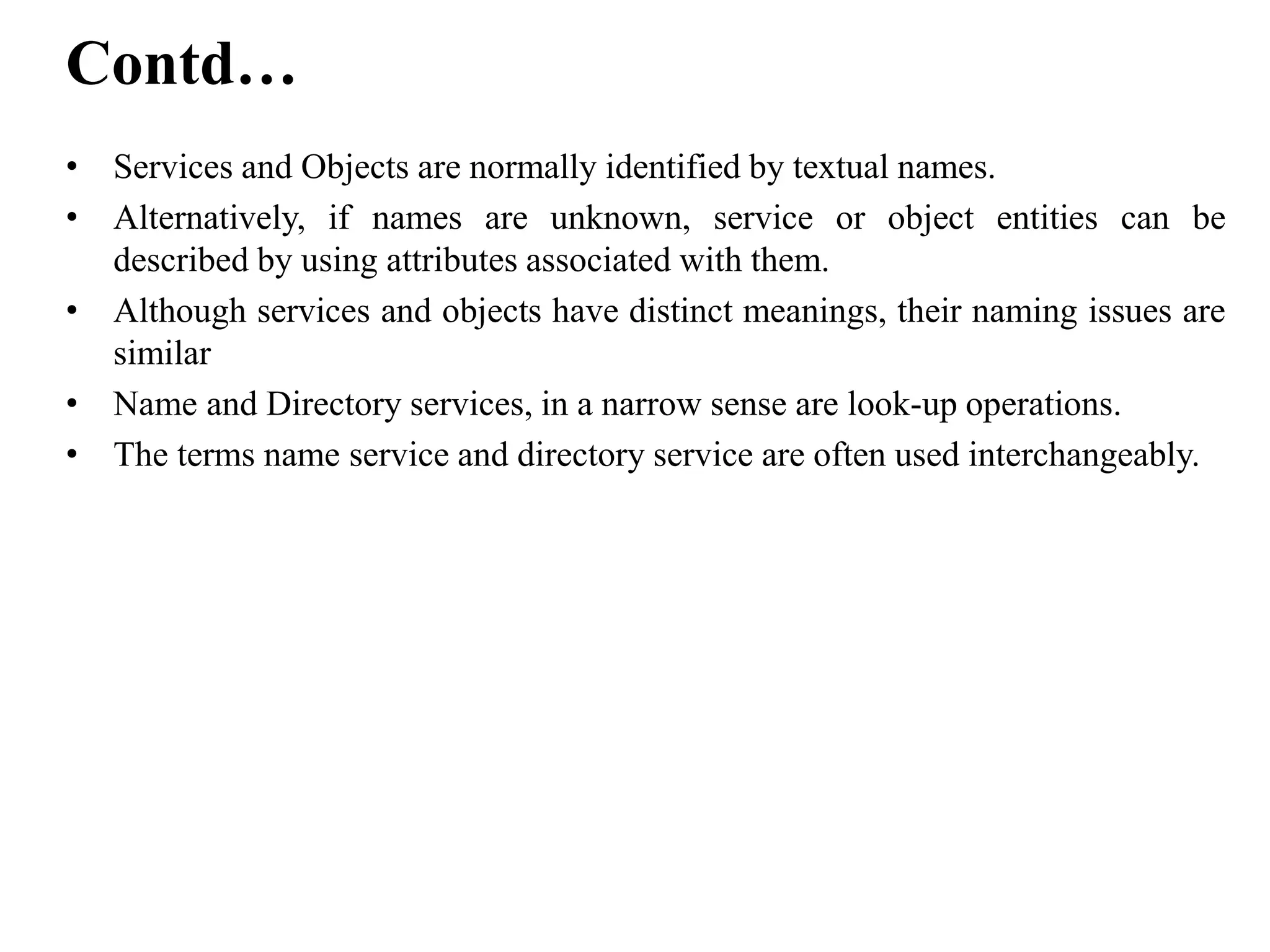 • Services and Objects are normally identified by textual names.
• Alternatively, if names are unknown, service or object entities can be
described by using attributes associated with them.
• Although services and objects have distinct meanings, their naming issues are
similar
• Name and Directory services, in a narrow sense are look-up operations.
• The terms name service and directory service are often used interchangeably.
Contd…
 