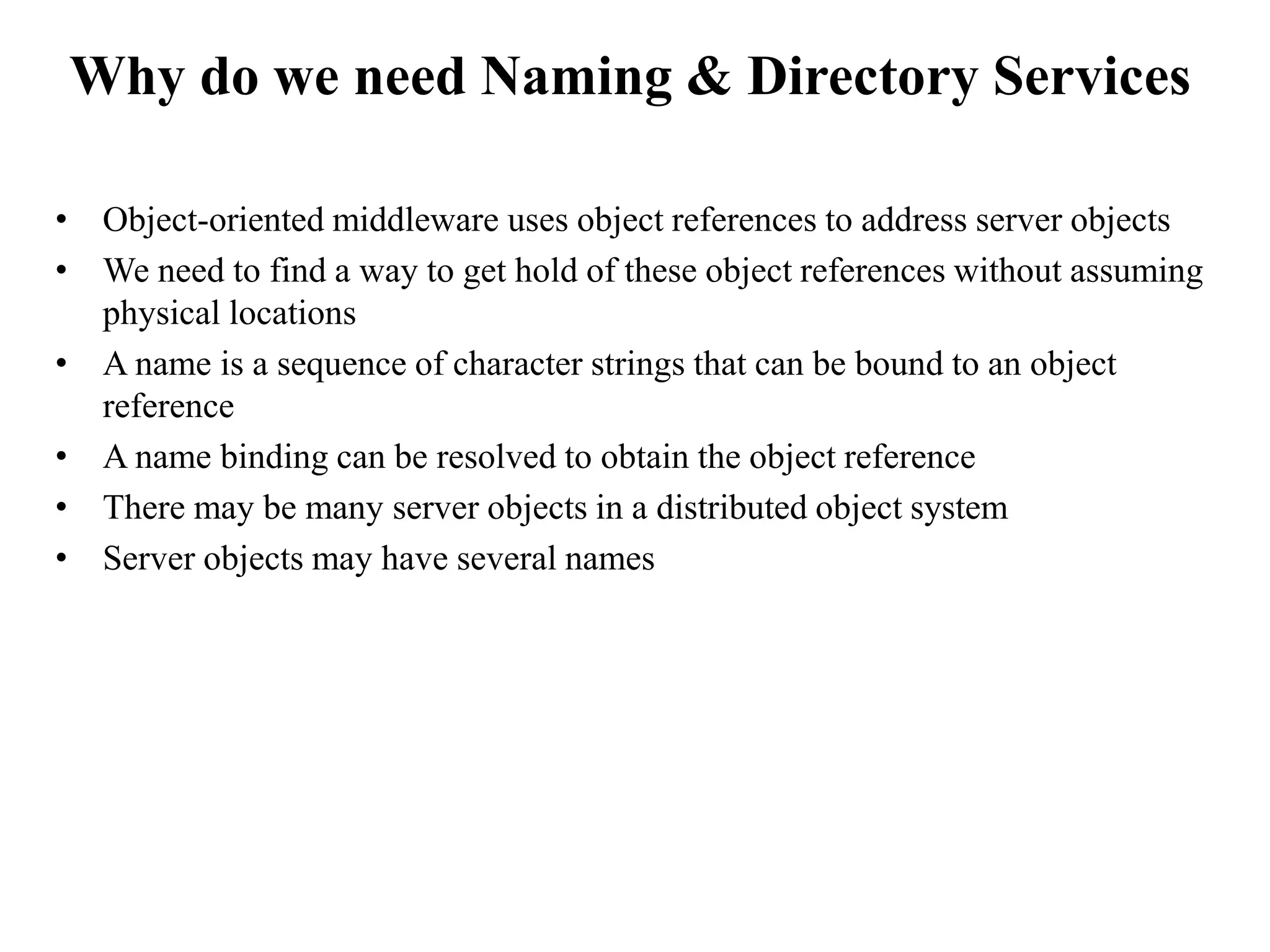 • Object-oriented middleware uses object references to address server objects
• We need to find a way to get hold of these object references without assuming
physical locations
• A name is a sequence of character strings that can be bound to an object
reference
• A name binding can be resolved to obtain the object reference
• There may be many server objects in a distributed object system
• Server objects may have several names
Why do we need Naming & Directory Services
 