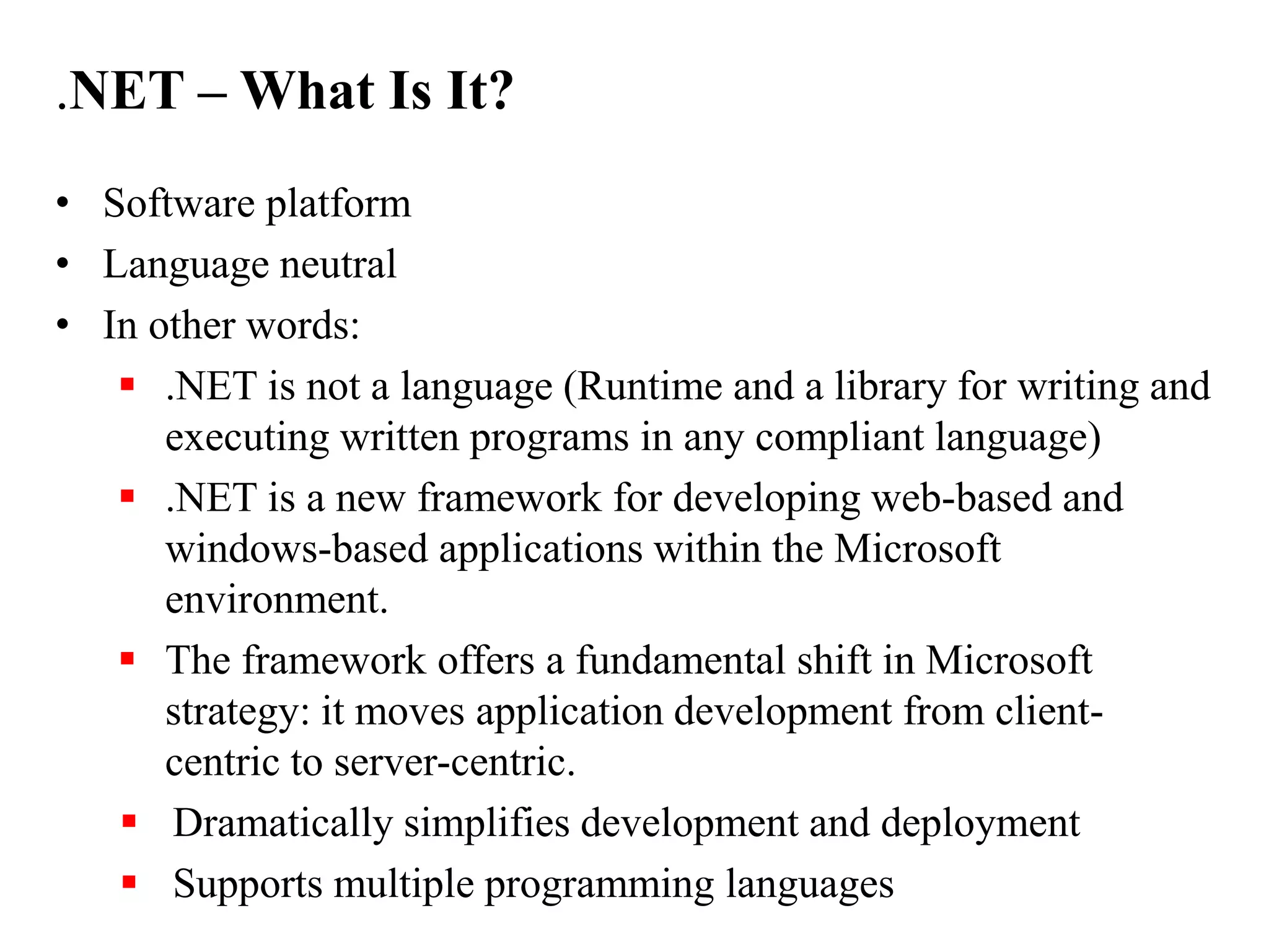 .NET – What Is It?
• Software platform
• Language neutral
• In other words:
 .NET is not a language (Runtime and a library for writing and
executing written programs in any compliant language)
 .NET is a new framework for developing web-based and
windows-based applications within the Microsoft
environment.
 The framework offers a fundamental shift in Microsoft
strategy: it moves application development from client-
centric to server-centric.
 Dramatically simplifies development and deployment
 Supports multiple programming languages
 