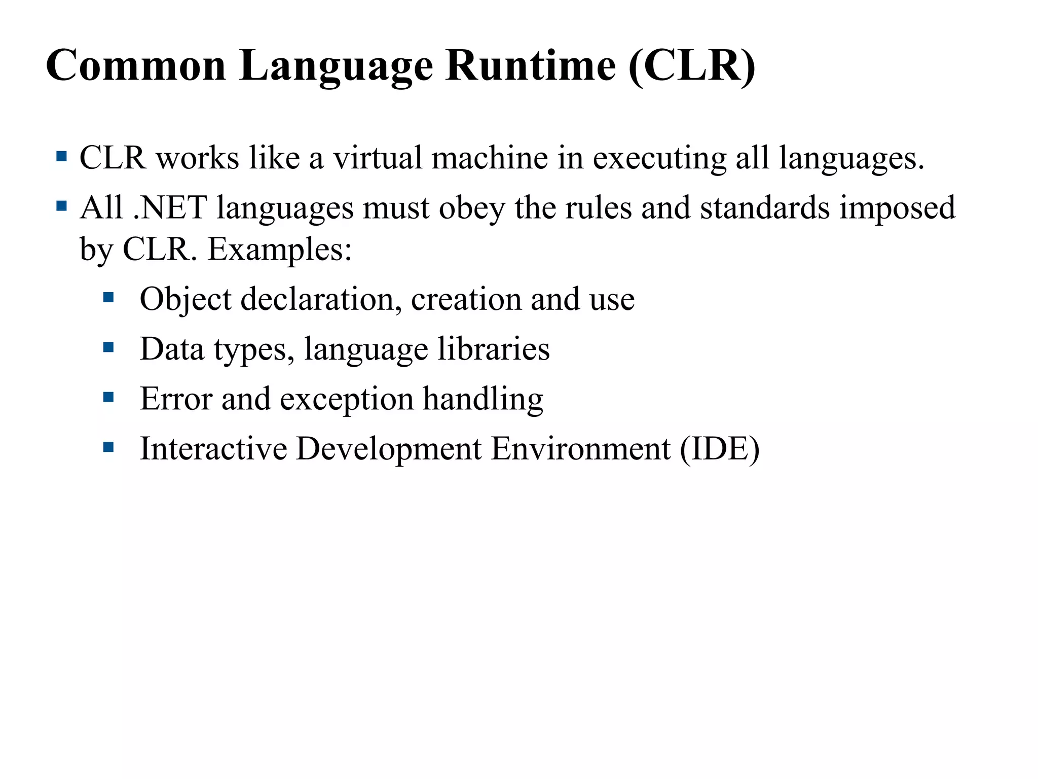 Common Language Runtime (CLR)
 CLR works like a virtual machine in executing all languages.
 All .NET languages must obey the rules and standards imposed
by CLR. Examples:
 Object declaration, creation and use
 Data types, language libraries
 Error and exception handling
 Interactive Development Environment (IDE)
 