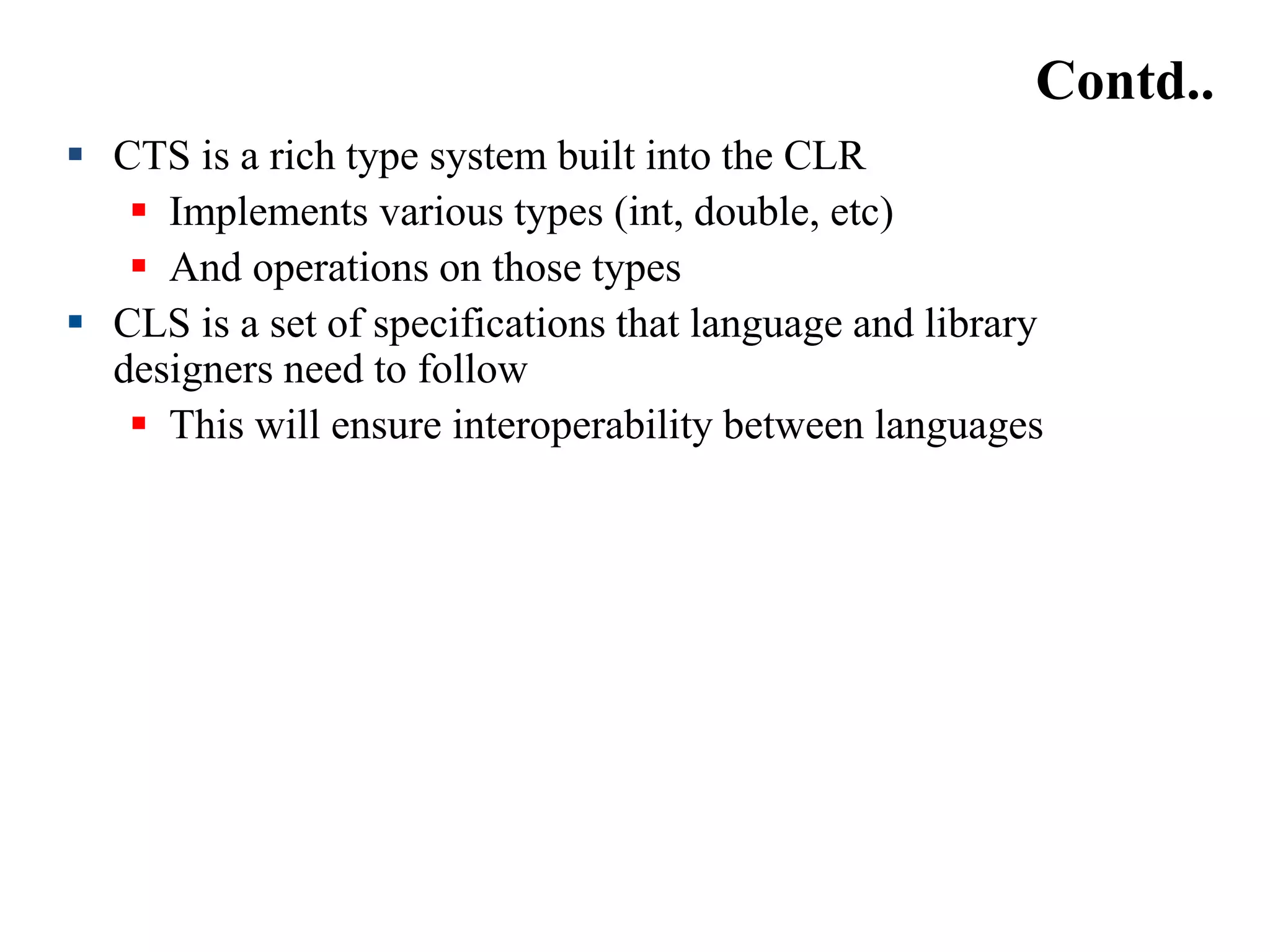 Contd..
 CTS is a rich type system built into the CLR
 Implements various types (int, double, etc)
 And operations on those types
 CLS is a set of specifications that language and library
designers need to follow
 This will ensure interoperability between languages
 
