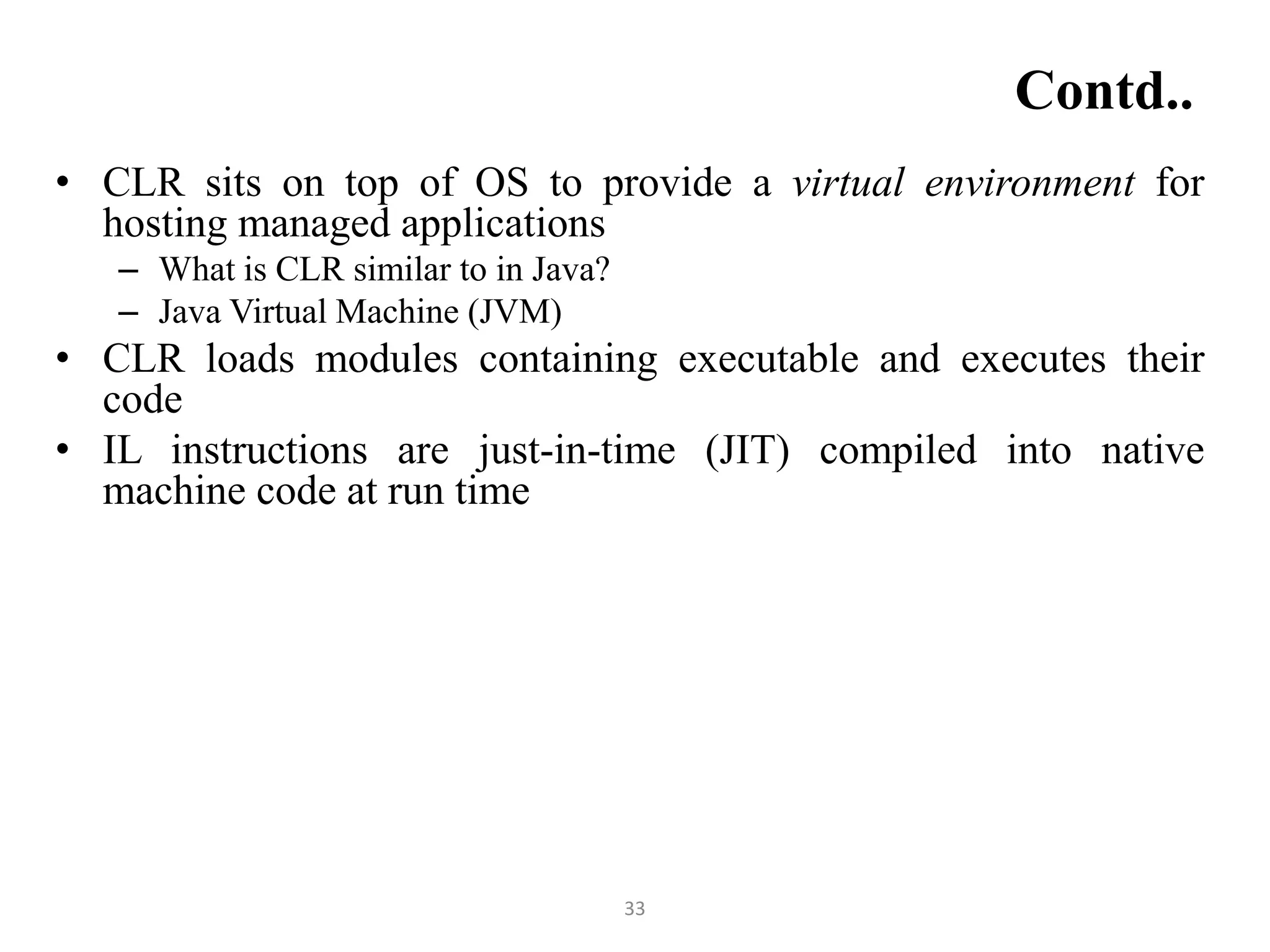 33
Contd..
• CLR sits on top of OS to provide a virtual environment for
hosting managed applications
– What is CLR similar to in Java?
– Java Virtual Machine (JVM)
• CLR loads modules containing executable and executes their
code
• IL instructions are just-in-time (JIT) compiled into native
machine code at run time
 